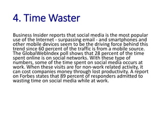 4. Time Waster
Business Insider reports that social media is the most popular
use of the Internet - surpassing email - and smartphones and
other mobile devices seem to be the driving force behind this
trend since 60 percent of the traffic is from a mobile source.
The GlobalWebIndex poll shows that 28 percent of the time
spent online is on social networks. With these type of
numbers, some of the time spent on social media occurs at
work. When these visits are for non-work related activity, it
can cost companies money through lost productivity. A report
on Forbes states that 89 percent of responders admitted to
wasting time on social media while at work.
 