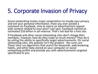5. Corporate Invasion of Privacy
Social networking invites major corporations to invade your privacy
and sell your personal information. Have you ever posted a
comment on Facebook, only to notice an advertisement appear
with content related to your post? Last year, Facebook earned an
estimated $16 billion in ad revenue. That's not bad for a free site.
If Facebook and other social networking sites don't charge their
members, however, how do they make so much money? They do it
by selling the ability to specifically target advertisements. On social
networking sites, the website isn't the product - the users are.
These sites run algorithms that search for keywords, web browsing
habits, and other data stored on your computer or social
networking profile and provide you with advertisements targeted
specifically to you.
 