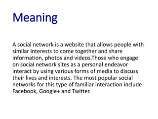 Meaning
A social network is a website that allows people with
similar interests to come together and share
information, photos and videos.Those who engage
on social network sites as a personal endeavor
interact by using various forms of media to discuss
their lives and interests. The most popular social
networks for this type of familiar interaction include
Facebook, Google+ and Twitter.
 