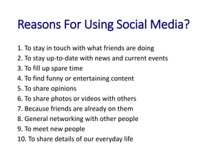 Reasons For Using Social Media?
1. To stay in touch with what friends are doing
2. To stay up-to-date with news and current events
3. To fill up spare time
4. To find funny or entertaining content
5. To share opinions
6. To share photos or videos with others
7. Because friends are already on them
8. General networking with other people
9. To meet new people
10. To share details of our everyday life
 