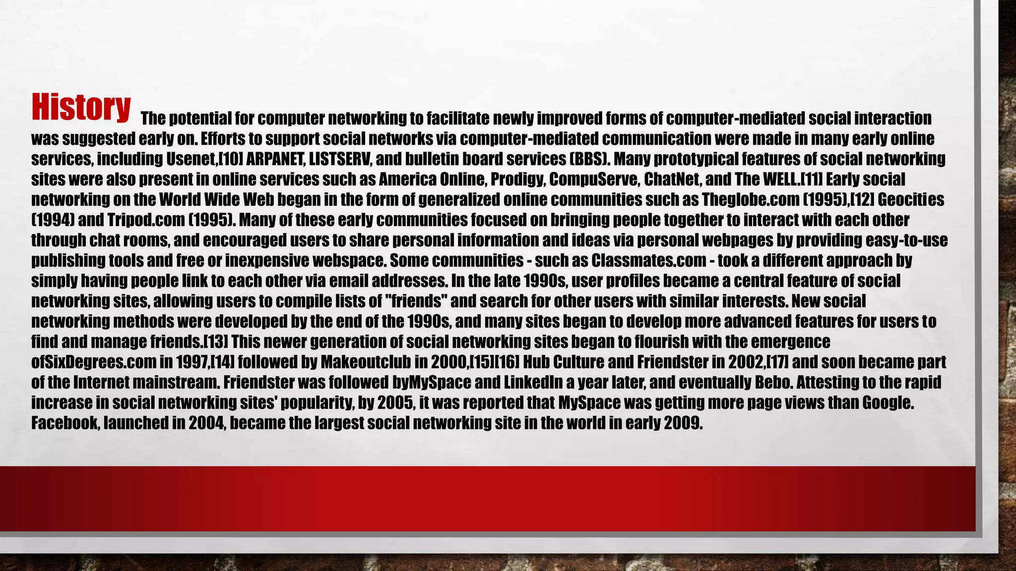 The potential for computer networking to facilitate newly improved forms of computer-mediated social interaction
was suggested early on. Efforts to support social networks via computer-mediated communication were made in many early online
services, including Usenet,[10] ARPANET, LISTSERV, and bulletin board services (BBS). Many prototypical features of social networking
sites were also present in online services such as America Online, Prodigy, CompuServe, ChatNet, and The WELL.[11] Early social
networking on the World Wide Web began in the form of generalized online communities such as Theglobe.com (1995),[12] Geocities
(1994) and Tripod.com (1995). Many of these early communities focused on bringing people together to interact with each other
through chat rooms, and encouraged users to share personal information and ideas via personal webpages by providing easy-to-use
publishing tools and free or inexpensive webspace. Some communities - such as Classmates.com - took a different approach by
simply having people link to each other via email addresses. In the late 1990s, user profiles became a central feature of social
networking sites, allowing users to compile lists of "friends" and search for other users with similar interests. New social
networking methods were developed by the end of the 1990s, and many sites began to develop more advanced features for users to
find and manage friends.[13] This newer generation of social networking sites began to flourish with the emergence
ofSixDegrees.com in 1997,[14] followed by Makeoutclub in 2000,[15][16] Hub Culture and Friendster in 2002,[17] and soon became part
of the Internet mainstream. Friendster was followed byMySpace and LinkedIn a year later, and eventually Bebo. Attesting to the rapid
increase in social networking sites' popularity, by 2005, it was reported that MySpace was getting more page views than Google.
Facebook, launched in 2004, became the largest social networking site in the world in early 2009.
History
 