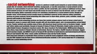 A service is a platform to build social networks or social relations among
people who, for example, share interests, activities, backgrounds, or real-life connections. A social network service
consists of a representation of each user (often a profile), his/her social links, and a variety of additional services. Most
social network services are web-based and provide means for users to interact over the Internet, such as e-mail and
instant messaging. Online community services are sometimes considered as a social network service, though in a
broader sense, social network service usually means an individual-centered service whereas online community
services are group-centered. Social networking sites allow users to share ideas, pictures, posts, activities, events, and
interests with people in their network.
The main types of social networking services are those that contain category places (such as former school year or
classmates), means to connect with friends (usually with self-description pages), and a recommendation system linked
to trust. Popular methods now combine many of these, with American-based services such as Facebook, Google+, tumblr
and Twitter widely used worldwide; Nexopia in Canada;[1] Badoo,[2] Bebo,[3] VKontakte, Delphi (online service) (also
called Delphi Forums), Draugiem.lv (mostly in Latvia), Hi5, Hyves (mostly in The Netherlands), iWiW(mostly in Hungary),
Nasza-Klasa, Soup (mostly in Poland), Glocals in Switzerland, Skyrock, The Sphere, StudiVZ (mostly in Germany), Tagged,
Tuenti (mostly in Spain), and XING[4] in parts of Europe;[5] Hi5 and Orkut in South America and Central America;[6] Mxit in
Africa;[7] and Cyworld, Mixi, Orkut, renren, weibo and Wretch in Asia and the Pacific Islands.
There have been attempts to standardize these services to avoid the need to duplicate entries of friends and interests
(see the FOAF standard and the Open Source Initiative[clarification needed]). A 2011 survey found that 47% of American
adults use a social networking service
social networking
 