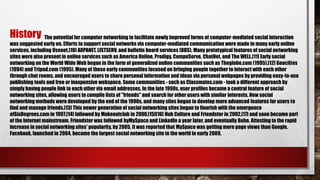 The potential for computer networking to facilitate newly improved forms of computer-mediated social interaction
was suggested early on. Efforts to support social networks via computer-mediated communication were made in many early online
services, including Usenet,[10] ARPANET, LISTSERV, and bulletin board services (BBS). Many prototypical features of social networking
sites were also present in online services such as America Online, Prodigy, CompuServe, ChatNet, and The WELL.[11] Early social
networking on the World Wide Web began in the form of generalized online communities such as Theglobe.com (1995),[12] Geocities
(1994) and Tripod.com (1995). Many of these early communities focused on bringing people together to interact with each other
through chat rooms, and encouraged users to share personal information and ideas via personal webpages by providing easy-to-use
publishing tools and free or inexpensive webspace. Some communities - such as Classmates.com - took a different approach by
simply having people link to each other via email addresses. In the late 1990s, user profiles became a central feature of social
networking sites, allowing users to compile lists of "friends" and search for other users with similar interests. New social
networking methods were developed by the end of the 1990s, and many sites began to develop more advanced features for users to
find and manage friends.[13] This newer generation of social networking sites began to flourish with the emergence
ofSixDegrees.com in 1997,[14] followed by Makeoutclub in 2000,[15][16] Hub Culture and Friendster in 2002,[17] and soon became part
of the Internet mainstream. Friendster was followed byMySpace and LinkedIn a year later, and eventually Bebo. Attesting to the rapid
increase in social networking sites' popularity, by 2005, it was reported that MySpace was getting more page views than Google.
Facebook, launched in 2004, became the largest social networking site in the world in early 2009.
History
 