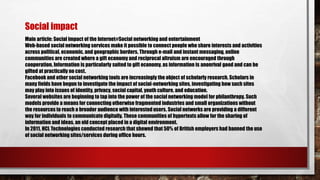 Main article: Social impact of the Internet#Social networking and entertainment
Web-based social networking services make it possible to connect people who share interests and activities
across political, economic, and geographic borders. Through e-mail and instant messaging, online
communities are created where a gift economy and reciprocal altruism are encouraged through
cooperation. Information is particularly suited to gift economy, as information is anonrival good and can be
gifted at practically no cost.
Facebook and other social networking tools are increasingly the object of scholarly research. Scholars in
many fields have begun to investigate the impact of social-networking sites, investigating how such sites
may play into issues of identity, privacy, social capital, youth culture, and education.
Several websites are beginning to tap into the power of the social networking model for philanthropy. Such
models provide a means for connecting otherwise fragmented industries and small organizations without
the resources to reach a broader audience with interested users. Social networks are providing a different
way for individuals to communicate digitally. These communities of hypertexts allow for the sharing of
information and ideas, an old concept placed in a digital environment.
In 2011, HCL Technologies conducted research that showed that 50% of British employers had banned the use
of social networking sites/services during office hours.
Social impact
 