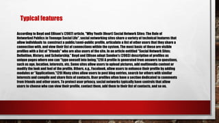 According to Boyd and Ellison's (2007) article, "Why Youth (Heart) Social Network Sites: The Role of
Networked Publics in Teenage Social Life", social networking sites share a variety of technical features that
allow individuals to: construct a public/semi-public profile, articulate a list of other users that they share a
connection with, and view their list of connections within the system. The most basic of these are visible
profiles with a list of "friends" who are also users of the site. In an article entitled "Social Network Sites:
Definition, History, and Scholarship," Boyd and Ellison adopt Sunden's (2003) description of profiles as
unique pages where one can "type oneself into being."[29] A profile is generated from answers to questions,
such as age, location, interests, etc. Some sites allow users to upload pictures, add multimedia content or
modify the look and feel of the profile. Others, e.g., Facebook, allow users to enhance their profile by adding
modules or "Applications."[29] Many sites allow users to post blog entries, search for others with similar
interests and compile and share lists of contacts. User profiles often have a section dedicated to comments
from friends and other users. To protect user privacy, social networks typically have controls that allow
users to choose who can view their profile, contact them, add them to their list of contacts, and so on.
Typical features
 