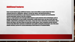 Some social networks have additional features, such as the ability to create groups that share
common interests or affiliations, upload or stream live videos, and hold discussions in
forums.Geosocial networking co-opts Internet mapping services to organize user participation
around geographic features and their attributes.
There is a trend towards more interoperability between social networks led by technologies such as
OpenID and OpenSocial. In most mobile communities, mobile phone users can now create their own
profiles, make friends, participate in chat rooms, create chat rooms, hold private conversations, share
photos and videos, and share blogs by using their mobile phone. Some companies provide wireless
services that allow their customers to build their own mobile community and brand it; one of the most
popular wireless services for social networking in North America is Facebook Mobile.
Additional features
 