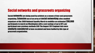Social networksare being used by activists as a means of low-cost grassroots
organizing. Extensiveuse of an array of social networking sites enabled
organizers of the 2009 National Equality March to mobilize an estimated 200,000
participants to march on Washington with a cost savings of up to 85% per
participant over previous methods.[58] The August 2011 England riots were
similarly considered to have escalated and been fuelled by this type of
grassroots organization.
Social networks and grassroots organizing
 