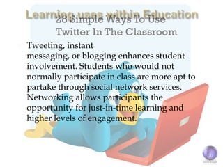    Tweeting, instant
    messaging, or blogging enhances student
    involvement. Students who would not
    normally participate in class are more apt to
    partake through social network services.
    Networking allows participants the
    opportunity for just-in-time learning and
    higher levels of engagement.
 