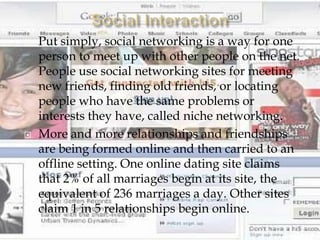    Put simply, social networking is a way for one
    person to meet up with other people on the net.
    People use social networking sites for meeting
    new friends, finding old friends, or locating
    people who have the same problems or
    interests they have, called niche networking.
   More and more relationships and friendships
    are being formed online and then carried to an
    offline setting. One online dating site claims
    that 2% of all marriages begin at its site, the
    equivalent of 236 marriages a day. Other sites
    claim 1 in 5 relationships begin online.
 