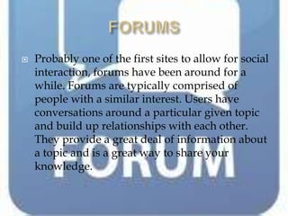    Probably one of the first sites to allow for social
    interaction, forums have been around for a
    while. Forums are typically comprised of
    people with a similar interest. Users have
    conversations around a particular given topic
    and build up relationships with each other.
    They provide a great deal of information about
    a topic and is a great way to share your
    knowledge.
 