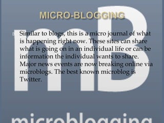    Similar to blogs, this is a micro journal of what
    is happening right now. These sites can share
    what is going on in an individual life or can be
    information the individual wants to share.
    Major news events are now breaking online via
    microblogs. The best known microblog is
    Twitter.
 