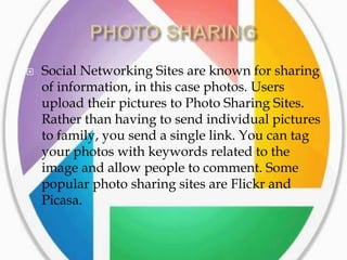    Social Networking Sites are known for sharing
    of information, in this case photos. Users
    upload their pictures to Photo Sharing Sites.
    Rather than having to send individual pictures
    to family, you send a single link. You can tag
    your photos with keywords related to the
    image and allow people to comment. Some
    popular photo sharing sites are Flickr and
    Picasa.
 