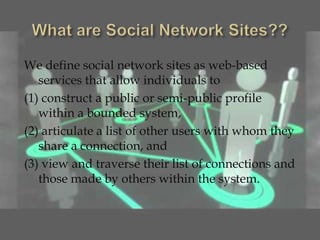 We define social network sites as web-based
   services that allow individuals to
(1) construct a public or semi-public profile
   within a bounded system,
(2) articulate a list of other users with whom they
   share a connection, and
(3) view and traverse their list of connections and
   those made by others within the system.
 