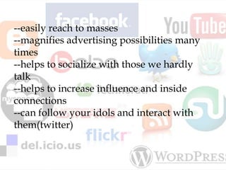 --easily reach to masses
--magnifies advertising possibilities many
times
--helps to socialize with those we hardly
talk
--helps to increase influence and inside
connections
--can follow your idols and interact with
them(twitter)
 