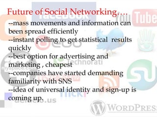 Future of Social Networking….
--mass movements and information can
been spread efficiently
--instant polling to get statistical results
quickly
--best option for advertising and
marketing , cheapest
--companies have started demanding
familiarity with SNS
--idea of universal identity and sign-up is
coming up.
 