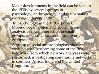    Major developments in the field can be seen in
    the 1930s by several groups in
    psychology, anthropology, and mathematics
    working independently.
    In psychology, in the 1930s, Jacob L.
    Moreno began systematic recording and
    analysis of social interaction in small
    groups, especially classrooms and work
    groups.
   A group of social anthropologists often are
    credited with performing some of the first
    fieldwork from which network analyses were
    performed, investigating community networks
    in southern Africa, India and the United
    Kingdom.
 