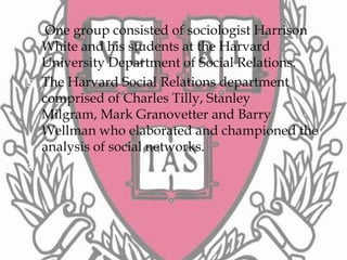     One group consisted of sociologist Harrison
    White and his students at the Harvard
    University Department of Social Relations.
   The Harvard Social Relations department
    comprised of Charles Tilly, Stanley
    Milgram, Mark Granovetter and Barry
    Wellman who elaborated and championed the
    analysis of social networks.

 