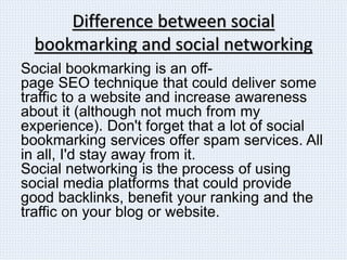Difference between social
bookmarking and social networking
Social bookmarking is an off-
page SEO technique that could deliver some
traffic to a website and increase awareness
about it (although not much from my
experience). Don't forget that a lot of social
bookmarking services offer spam services. All
in all, I'd stay away from it.
Social networking is the process of using
social media platforms that could provide
good backlinks, benefit your ranking and the
traffic on your blog or website.
 