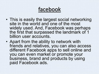 facebook
• This is easily the largest social networking
site in the world and one of the most
widely used. And, Facebook was perhaps
the first that surpassed the landmark of 1
billion user accounts.
• Apart from the ability to network with
friends and relatives, you can also access
different Facebook apps to sell online and
you can even market or promote your
business, brand and products by using
paid Facebook ads.
 