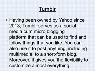 Tumblr
• Having been owned by Yahoo since
2013, Tumblr serves as a social
media cum micro blogging
platform that can be used to find and
follow things that you like. You can
also use it to post anything, including
multimedia, to a short-form blog.
Moreover, it gives you the flexibility to
customize almost everything.
 