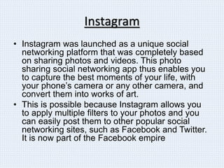 Instagram
• Instagram was launched as a unique social
networking platform that was completely based
on sharing photos and videos. This photo
sharing social networking app thus enables you
to capture the best moments of your life, with
your phone’s camera or any other camera, and
convert them into works of art.
• This is possible because Instagram allows you
to apply multiple filters to your photos and you
can easily post them to other popular social
networking sites, such as Facebook and Twitter.
It is now part of the Facebook empire
 