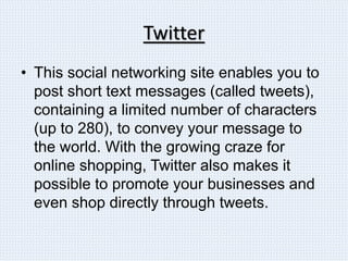 Twitter
• This social networking site enables you to
post short text messages (called tweets),
containing a limited number of characters
(up to 280), to convey your message to
the world. With the growing craze for
online shopping, Twitter also makes it
possible to promote your businesses and
even shop directly through tweets.
 