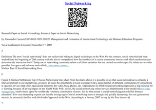 Social Networking
Research Paper on Social Networking: Research Paper on Social Networking
by Alessandro Cecconi EDD 8012 CRN 200820 Management and Evaluation of Instructional Technology and Distance Education Programs
Nova Southeastern University December 17, 2007
2
Definition The term "social networking" does not exclusively belong to digital technology on the Web. On the contrary, social networks had been
studied from the beginning of 20th century with the aim to comprehend how the members of a certain community interact and which mechanism can
determine the interaction itself. Today social networking commonly refers to all those activities that are carried out within specific online services that
provides free space and software tools which...show more content...
Nielsen Top 10 Social Networking Sites
6
Figure 3. Nielsen/NetRatings Top 10 Social Networking Sites chart From the charts above it is possible to say that social networking is certainly a
relevant element in our digital lives, giving to all users the opportunity to keep in contact with a large number of different communities by subscribing
to specific services that offers specialized platforms for video, blog, photos, etc. Applications for ITDE Social networking represents a big resource for
e–learning, because of its big impact on the World Wide Web. In fact, the social networking online services implemented a new model ofknowledge
management, totally based upon the worldwide voluntary contribution of users. But to what extent is social networking powerful for distance
education? It is very interesting to point out that the average age of social networking users is strongly and quickly decreasing; the new generations
seem to be extremely familiar with this kind of approach to the Web. According to a January 2007 survey by the Pew Internet &
7
 