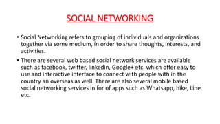 SOCIAL NETWORKING
• Social Networking refers to grouping of individuals and organizations
together via some medium, in order to share thoughts, interests, and
activities.
• There are several web based social network services are available
such as facebook, twitter, linkedin, Google+ etc. which offer easy to
use and interactive interface to connect with people with in the
country an overseas as well. There are also several mobile based
social networking services in for of apps such as Whatsapp, hike, Line
etc.
 