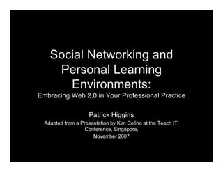 Social Networking and
     Personal Learning
       Environments:
Embracing Web 2.0 in Your Professional Practice

                     Patrick Higgins
  Adapted from a Presentation by Kim Cofino at the Teach IT!
                   Conference, Singapore,
                      November 2007