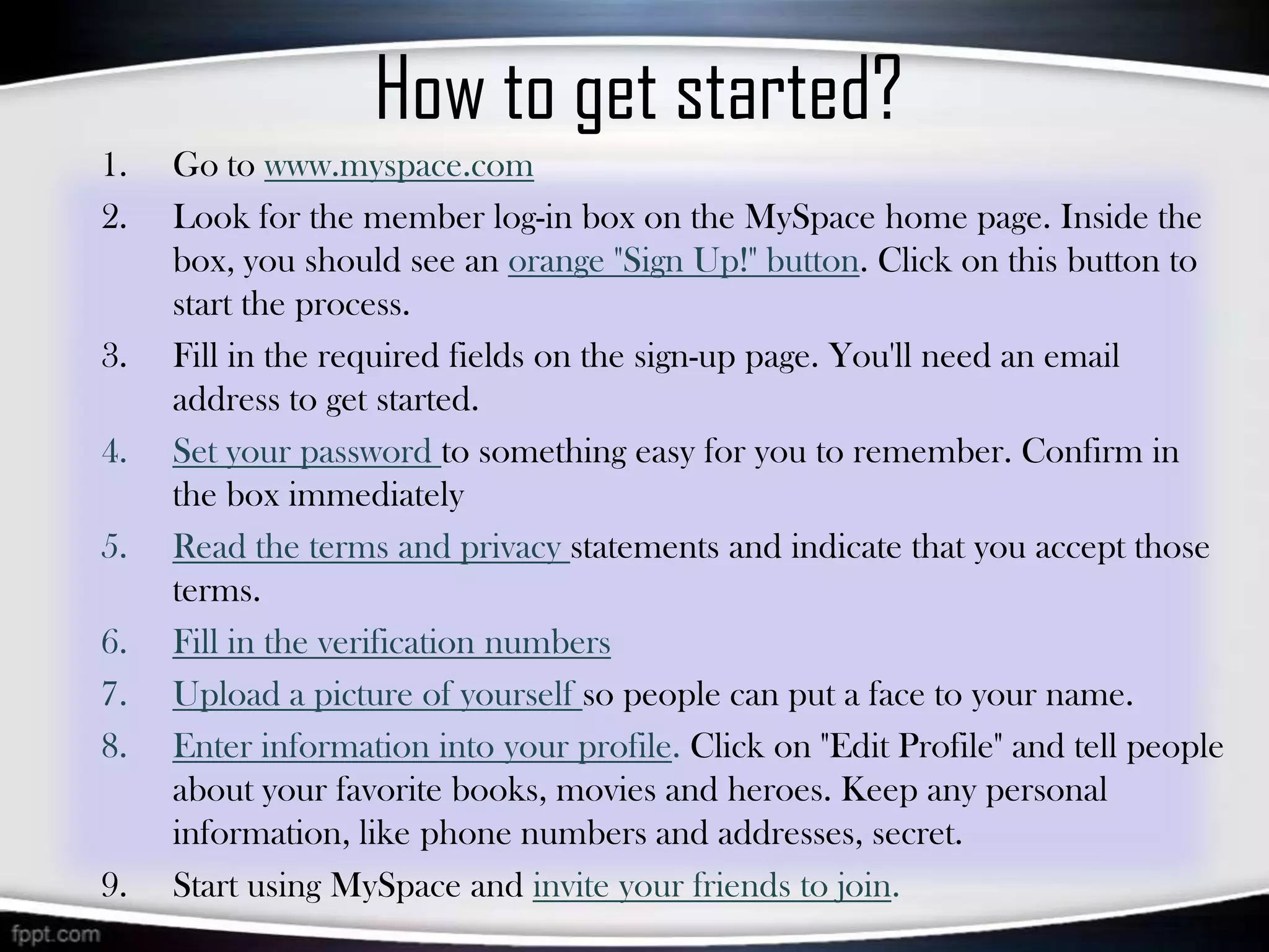 How to get started?
1.   Go to www.myspace.com
2.   Look for the member log-in box on the MySpace home page. Inside the
     box, you should see an orange "Sign Up!" button. Click on this button to
     start the process.
3.   Fill in the required fields on the sign-up page. You'll need an email
     address to get started.
4.   Set your password to something easy for you to remember. Confirm in
     the box immediately
5.   Read the terms and privacy statements and indicate that you accept those
     terms.
6.   Fill in the verification numbers
7.   Upload a picture of yourself so people can put a face to your name.
8.   Enter information into your profile. Click on "Edit Profile" and tell people
     about your favorite books, movies and heroes. Keep any personal
     information, like phone numbers and addresses, secret.
9.   Start using MySpace and invite your friends to join.
 