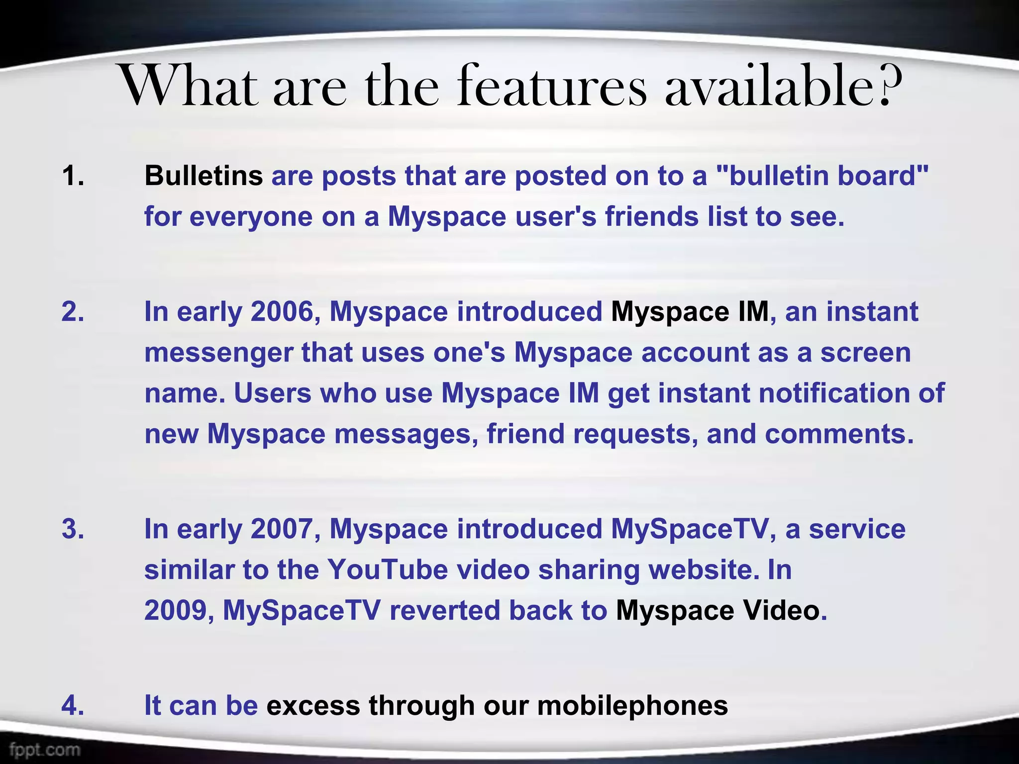 What are the features available?
1.    Bulletins are posts that are posted on to a "bulletin board"
      for everyone on a Myspace user's friends list to see.


2.    In early 2006, Myspace introduced Myspace IM, an instant
      messenger that uses one's Myspace account as a screen
      name. Users who use Myspace IM get instant notification of
      new Myspace messages, friend requests, and comments.


3.    In early 2007, Myspace introduced MySpaceTV, a service
      similar to the YouTube video sharing website. In
      2009, MySpaceTV reverted back to Myspace Video.


4.    It can be excess through our mobilephones
 