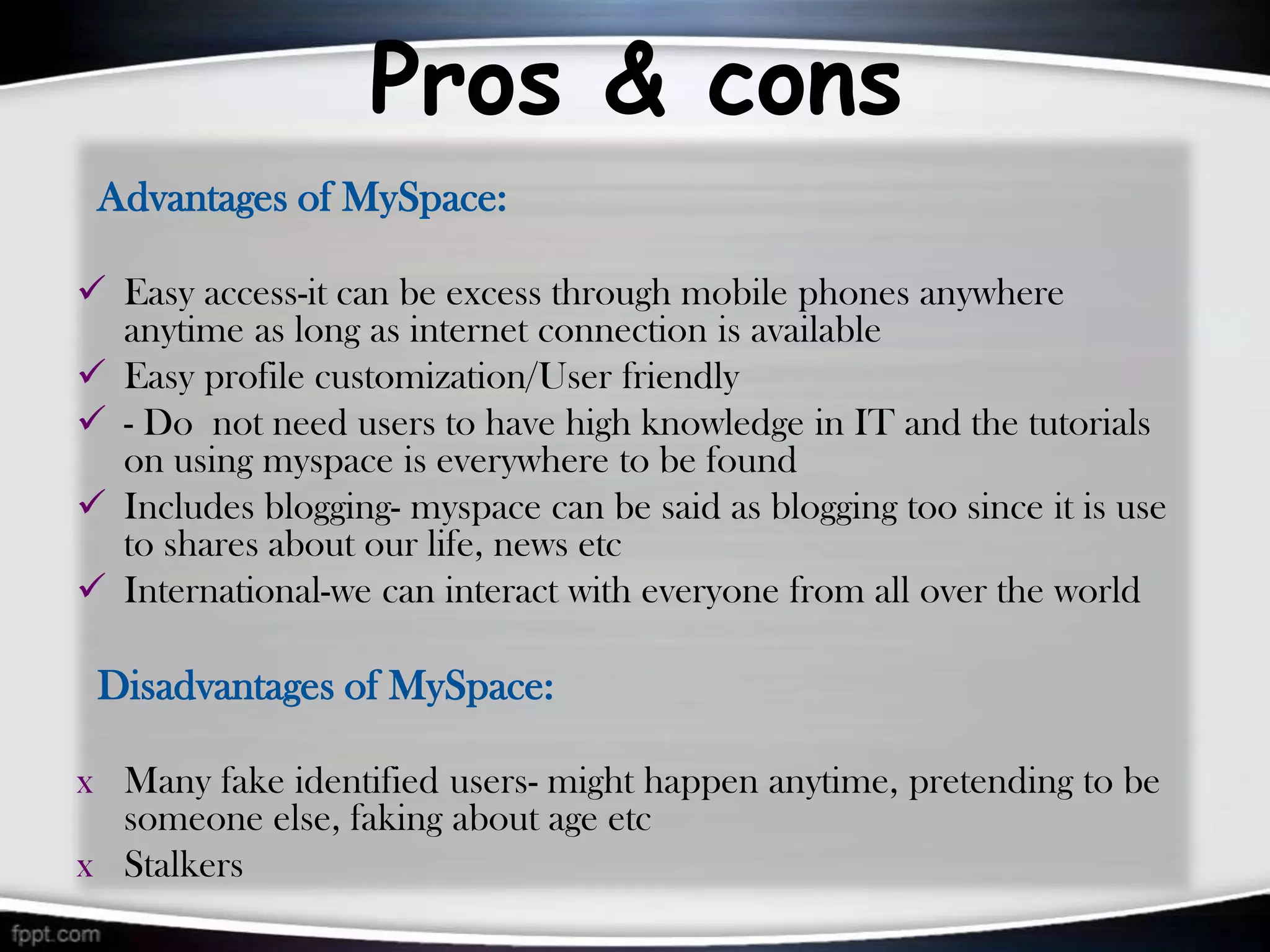 Pros & cons
 Advantages of MySpace:

 Easy access-it can be excess through mobile phones anywhere
  anytime as long as internet connection is available
 Easy profile customization/User friendly
 - Do not need users to have high knowledge in IT and the tutorials
  on using myspace is everywhere to be found
 Includes blogging- myspace can be said as blogging too since it is use
  to shares about our life, news etc
 International-we can interact with everyone from all over the world

 Disadvantages of MySpace:

x Many fake identified users- might happen anytime, pretending to be
  someone else, faking about age etc
x Stalkers
 