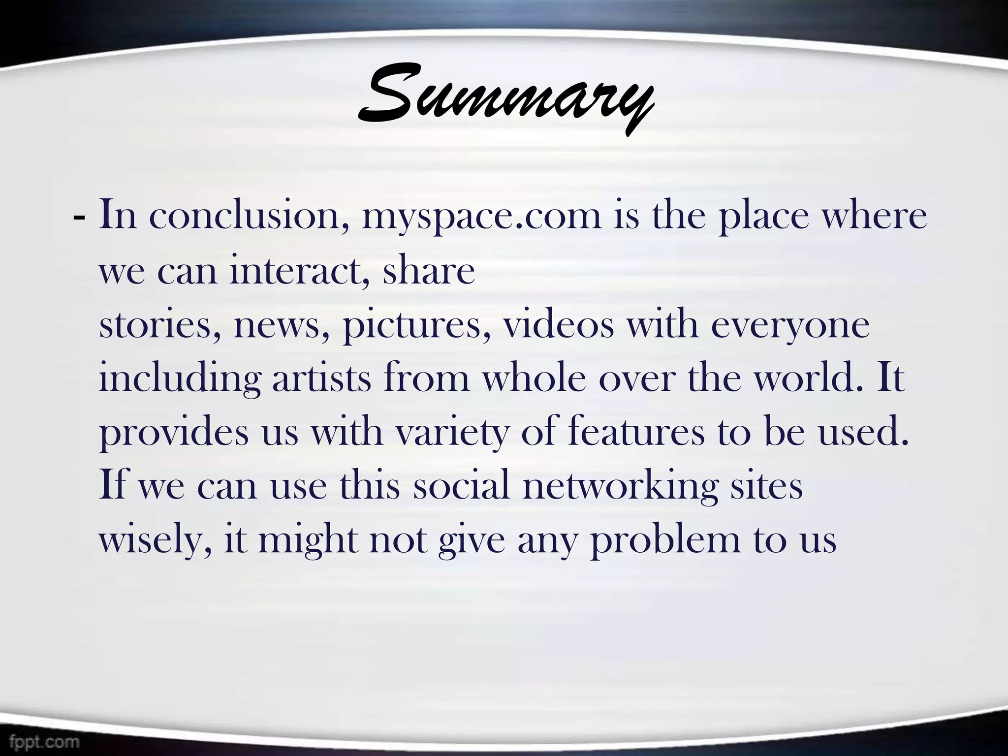 Summary
- In conclusion, myspace.com is the place where
 we can interact, share
 stories, news, pictures, videos with everyone
 including artists from whole over the world. It
 provides us with variety of features to be used.
 If we can use this social networking sites
 wisely, it might not give any problem to us
 