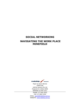 SOCIAL NETWORKING
NAVIGATING THE WORK PLACE
        MINEFIELD




         Paper by Gavin Barnes
               DIRECTOR
         redchip lawyers Pty Ltd
        Prepared for LEGAL WISE
         SEMINAR 26 MAY 2011
         PHONE: 07 3582 5055
           FAX: 07 3852 2559
      EMAIL: gavinb@redchip.com.au
      WEBSITE: www.redchip.com.au
 