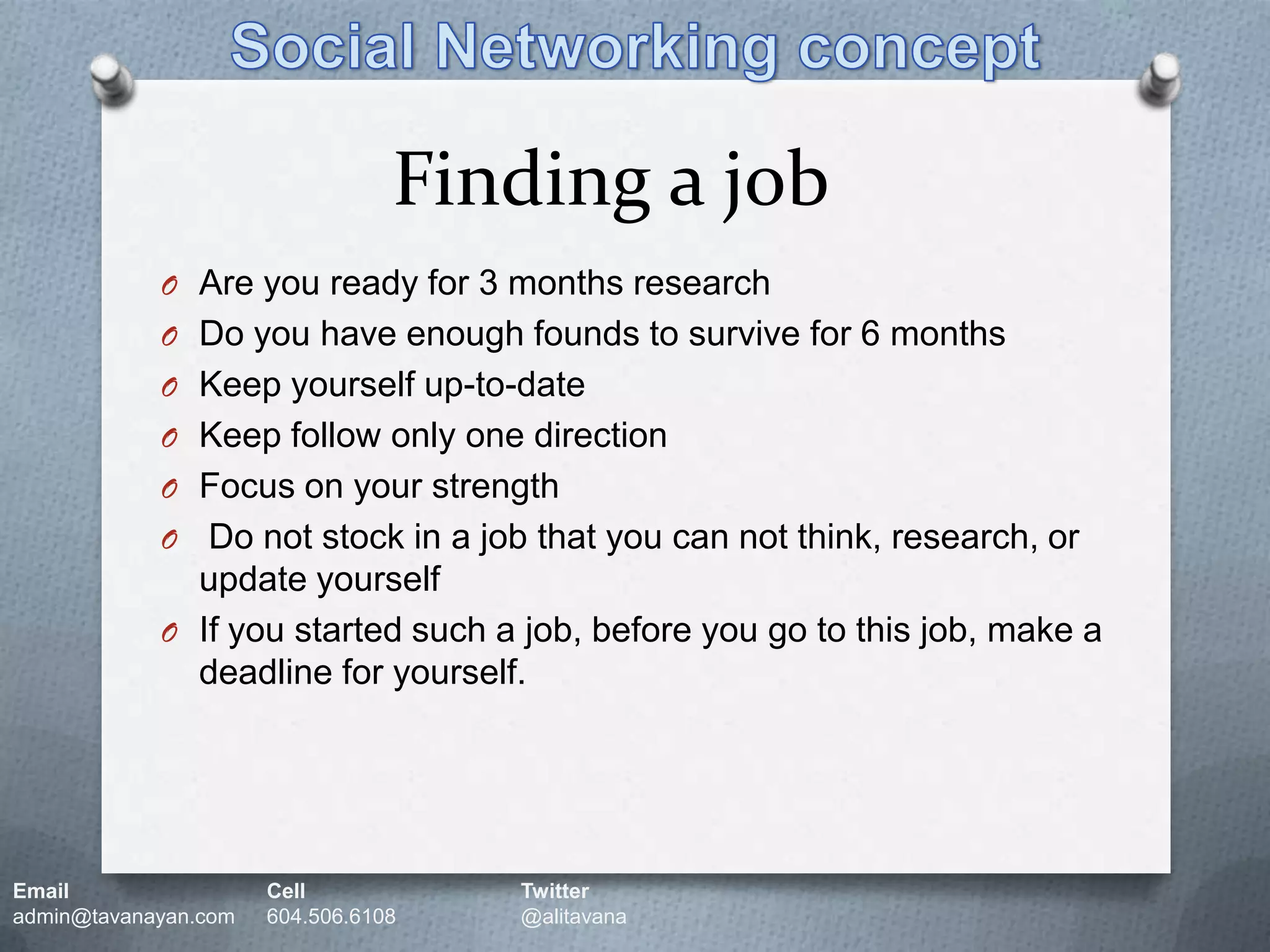 Social Networking conceptFinding a jobAre you ready for 3 months researchDo you have enough founds to survive for 6 monthsKeep yourself up-to-dateKeep follow only one directionFocus on your strength  Do not stock in a job that you can not think, research, or update yourselfIf you started such a job, before you go to this job, make a deadline for yourself.Email		Cell		Twitteradmin@tavanayan.com	604.506.6108	@alitavana