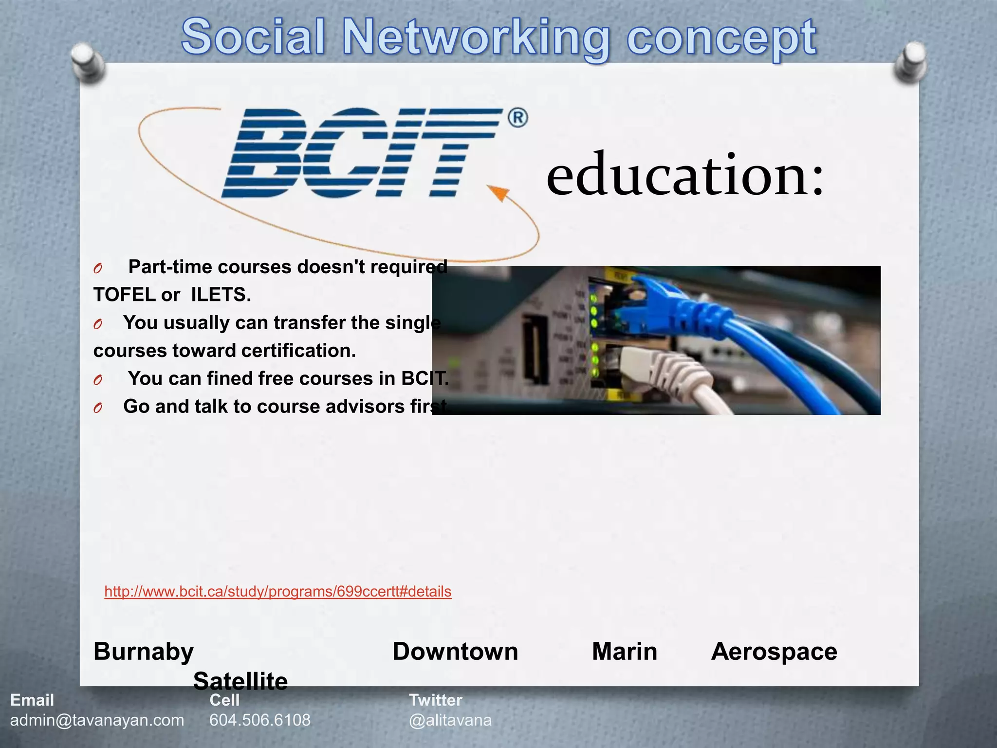 Social Networking concepteducation:Part-time courses doesn't required TOFEL or  ILETS.You usually can transfer the single courses toward certification. You can fined free courses in BCIT.Go and talk to course advisors first.http://www.bcit.ca/study/programs/699ccertt#detailsBurnaby	Downtown	Marin	   Aerospace	SatelliteEmail		Cell		Twitteradmin@tavanayan.com	604.506.6108	@alitavana