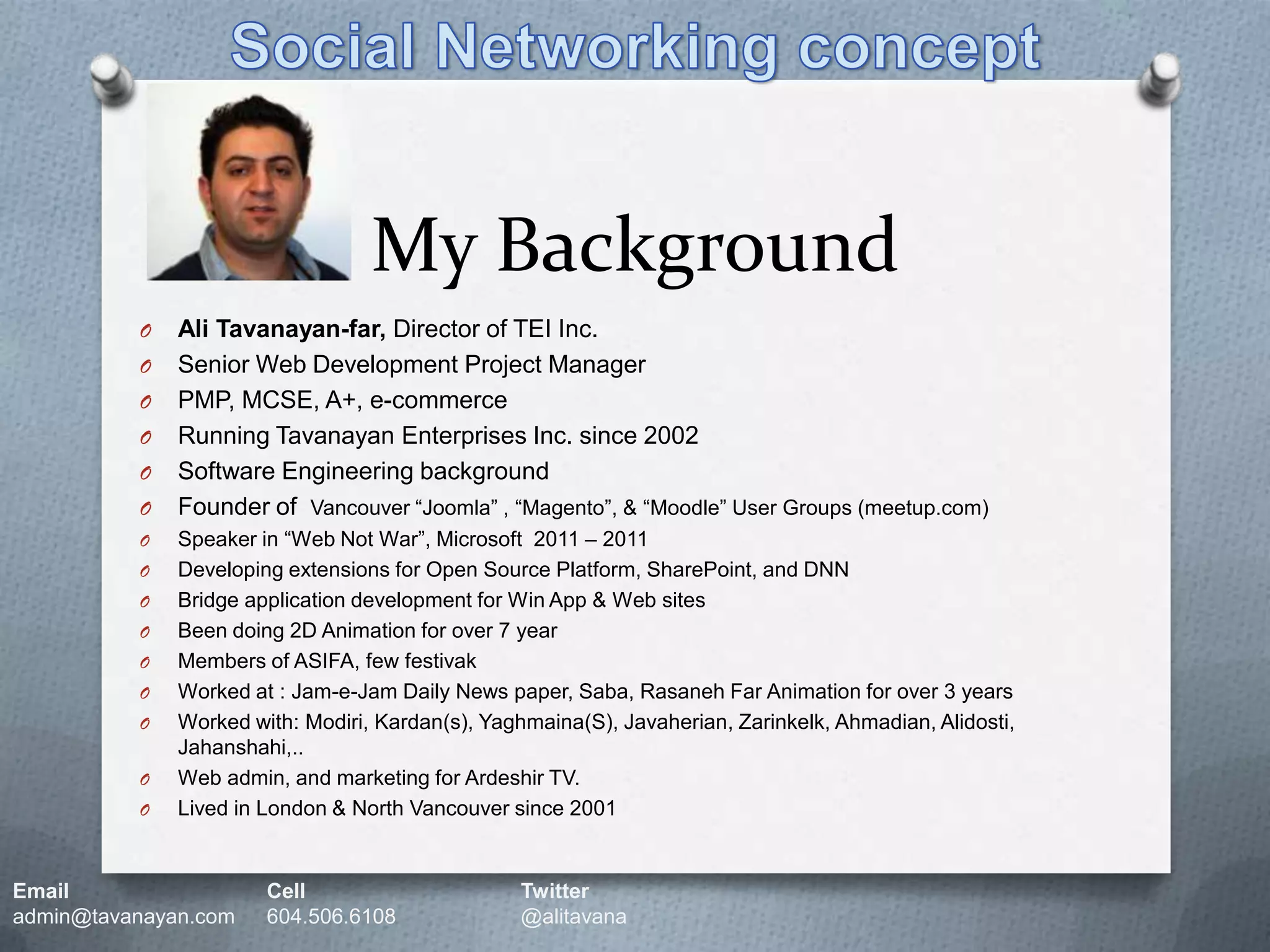 Social Networking conceptMy BackgroundAli Tavanayan-far, Director of TEI Inc.Senior Web Development Project ManagerPMP, MCSE, A+, e-commerceRunning Tavanayan Enterprises Inc. since 2002Software Engineering backgroundFounder of  Vancouver “Joomla” , “Magento”, & “Moodle” User Groups (meetup.com)Speaker in “Web Not War”, Microsoft  2011 – 2011Developing extensions for Open Source Platform, SharePoint, and DNNBridge application development for Win App & Web sitesBeen doing 2D Animation for over 7 yearMembers of ASIFA, few festivakWorked at : Jam-e-Jam Daily News paper, Saba, Rasaneh Far Animation for over 3 yearsWorked with: Modiri, Kardan(s), Yaghmaina(S), Javaherian, Zarinkelk, Ahmadian, Alidosti, Jahanshahi,..Web admin, and marketing for Ardeshir TV.Lived in London & North Vancouver since 2001Email		Cell		Twitteradmin@tavanayan.com	604.506.6108	@alitavana