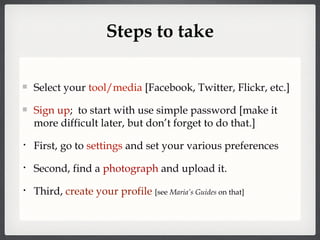 Steps to take Select your  tool/media  [Facebook, Twitter, Flickr, etc.] Sign up ;  to start with use simple password [make it more difficult later, but don’t forget to do that.] First, go to  settings  and set your various preferences Second, find a  photograph  and upload it. Third,  create your profile   [see  Maria’s Guides  on that] 