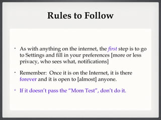 Rules to Follow As with anything on the internet, the  first  step is to go to Settings and fill in your preferences [more or less privacy, who sees what, notifications] Remember:  Once it is on the Internet, it is there  forever  and it is open to [almost] anyone. If it doesn’t pass the “Mom Test”, don’t do it. 