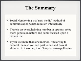 The Summary Social Networking is a ‘new media’ method of communication which relies on interactivity There is an overwhelming number of options, some more general in nature and some focused upon a certain use. If you use more than one method, find a way to connect them so you can post to one and have it show up in the other, too.  One post cross-pollinates. 