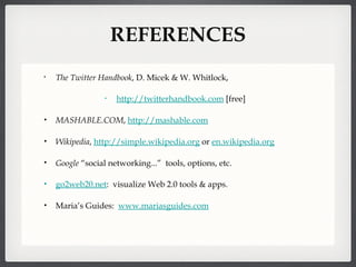 REFERENCES The Twitter Handbook , D. Micek & W. Whitlock,  http://twitterhandbook.com  [free] MASHABLE.COM ,  http://mashable .com Wikipedia ,  http://simple.wikipedia.org  or  en.wikipedia.org Google  “social networking...”  tools, options, etc. go2web20.net :  visualize Web 2.0 tools & apps. Maria’s Guides:  www.mariasguides.com 