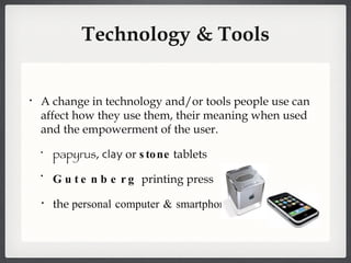 Technology & Tools A change in technology and/or tools people use can affect how they use them, their meaning when used and the empowerment of the user.  papyrus ,  clay  or  stone  tablets Gutenberg  printing press the  personal computer & smartphones 