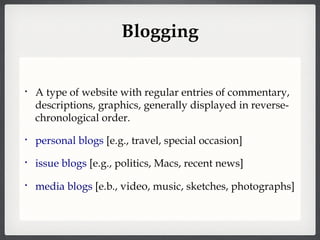 Blogging A type of website with regular entries of commentary, descriptions, graphics, generally displayed in reverse-chronological order. personal blogs  [e.g., travel, special occasion] issue blogs  [e.g., politics, Macs, recent news] media blogs  [e.b.,  video , music, sketches, photographs] 