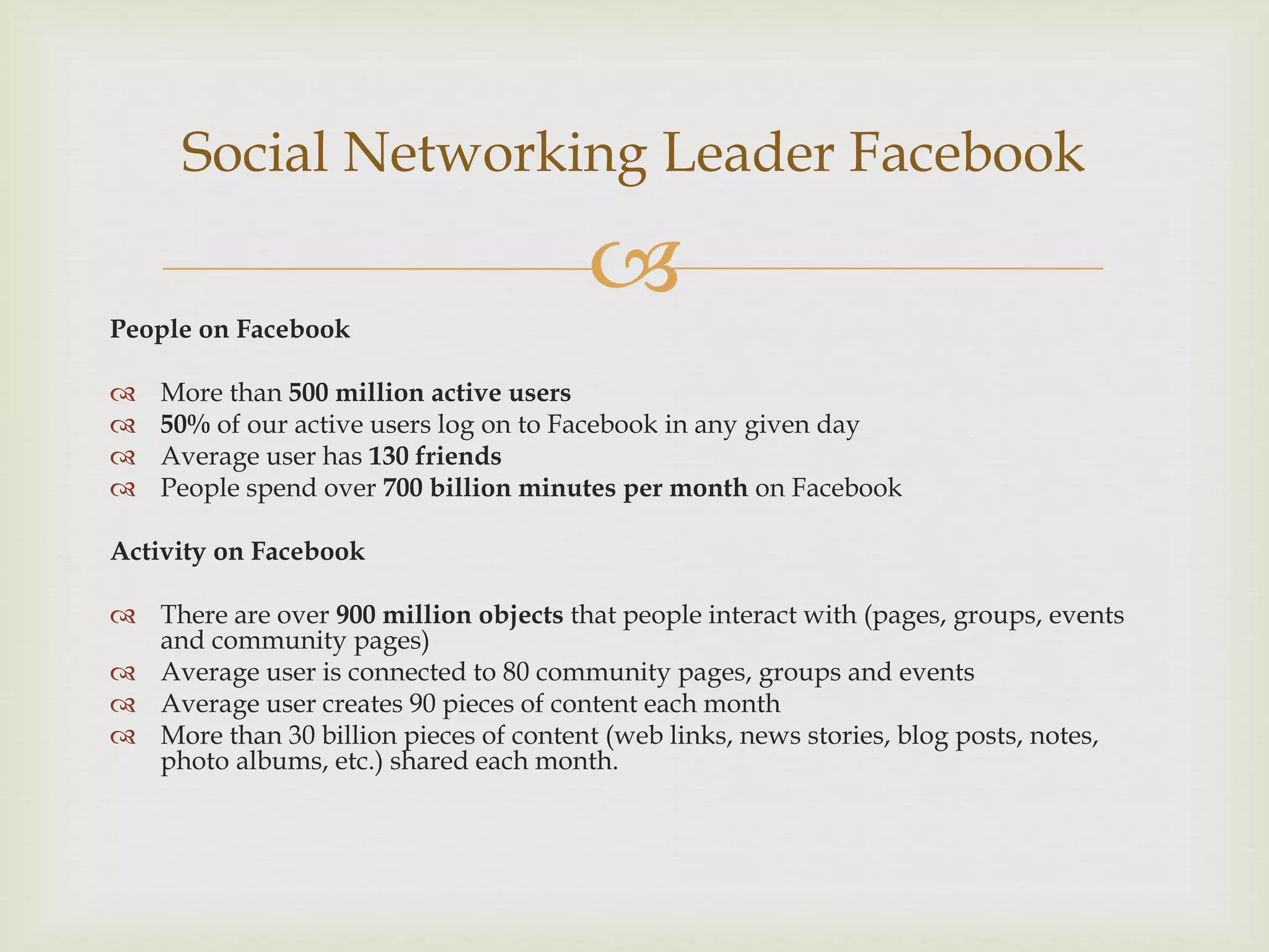 Social Networking Leader Facebook

People on Facebook
                                        
   More than 500 million active users
   50% of our active users log on to Facebook in any given day
   Average user has 130 friends
   People spend over 700 billion minutes per month on Facebook

Activity on Facebook

 There are over 900 million objects that people interact with (pages, groups, events
  and community pages)
 Average user is connected to 80 community pages, groups and events
 Average user creates 90 pieces of content each month
 More than 30 billion pieces of content (web links, news stories, blog posts, notes,
  photo albums, etc.) shared each month.
 