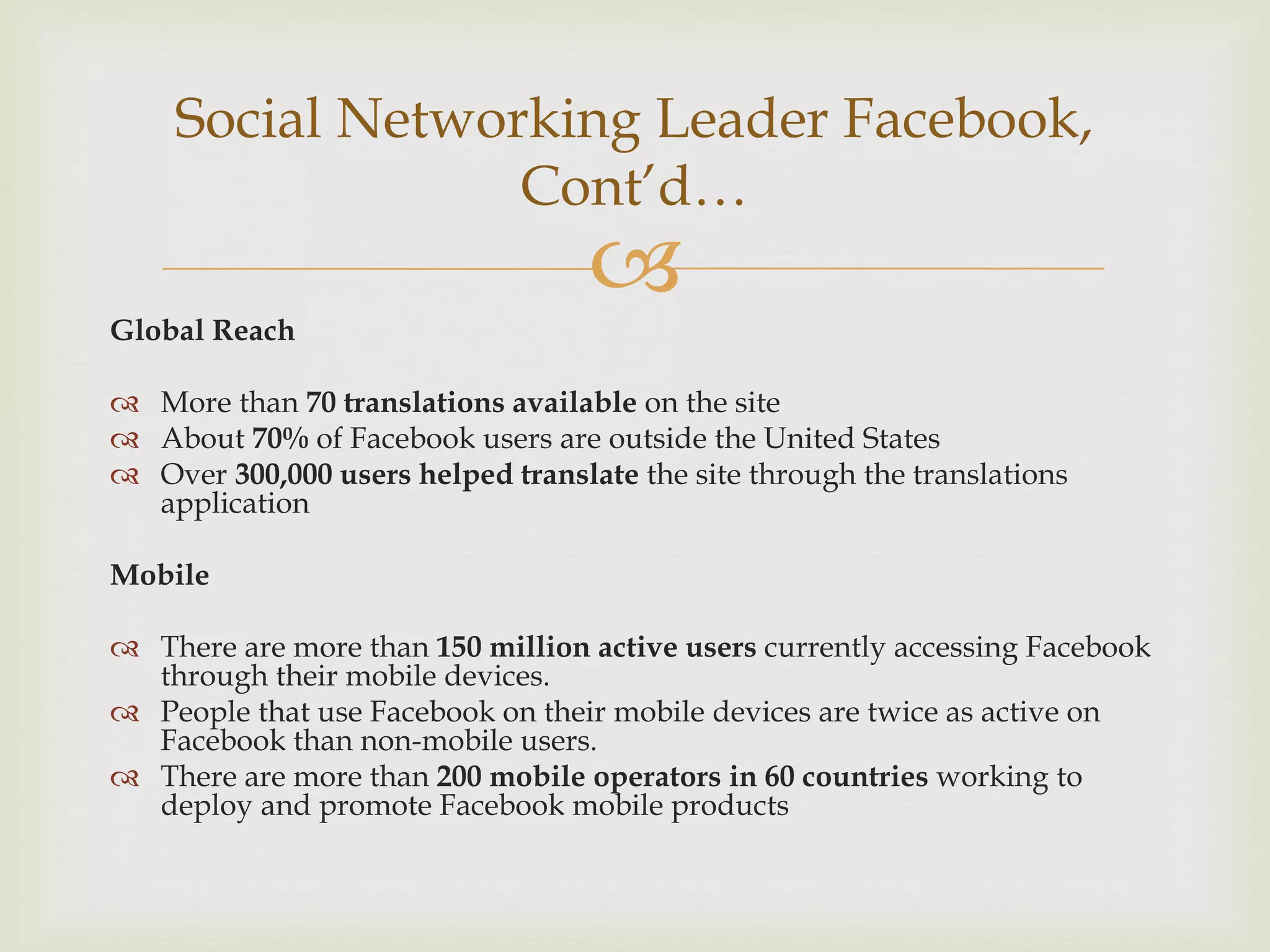 Social Networking Leader Facebook,
                 Cont’d…
                                   
Global Reach

 More than 70 translations available on the site
 About 70% of Facebook users are outside the United States
 Over 300,000 users helped translate the site through the translations
  application

Mobile

 There are more than 150 million active users currently accessing Facebook
  through their mobile devices.
 People that use Facebook on their mobile devices are twice as active on
  Facebook than non-mobile users.
 There are more than 200 mobile operators in 60 countries working to
  deploy and promote Facebook mobile products
 