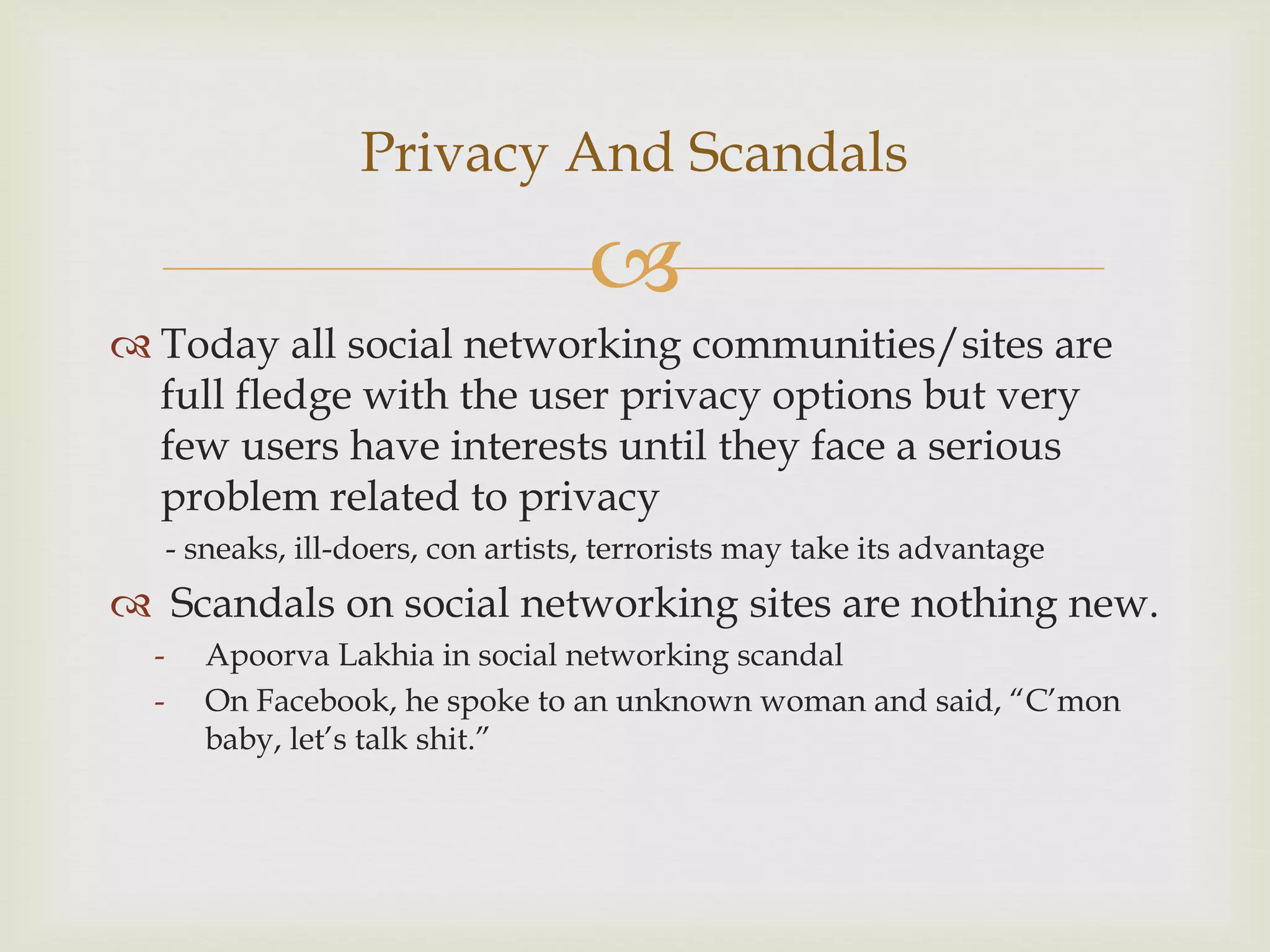 Privacy And Scandals

                                      
 Today all social networking communities/sites are
  full fledge with the user privacy options but very
  few users have interests until they face a serious
  problem related to privacy
      - sneaks, ill-doers, con artists, terrorists may take its advantage
 Scandals on social networking sites are nothing new.
  -      Apoorva Lakhia in social networking scandal
  -      On Facebook, he spoke to an unknown woman and said, “C’mon
         baby, let’s talk shit.”
 
