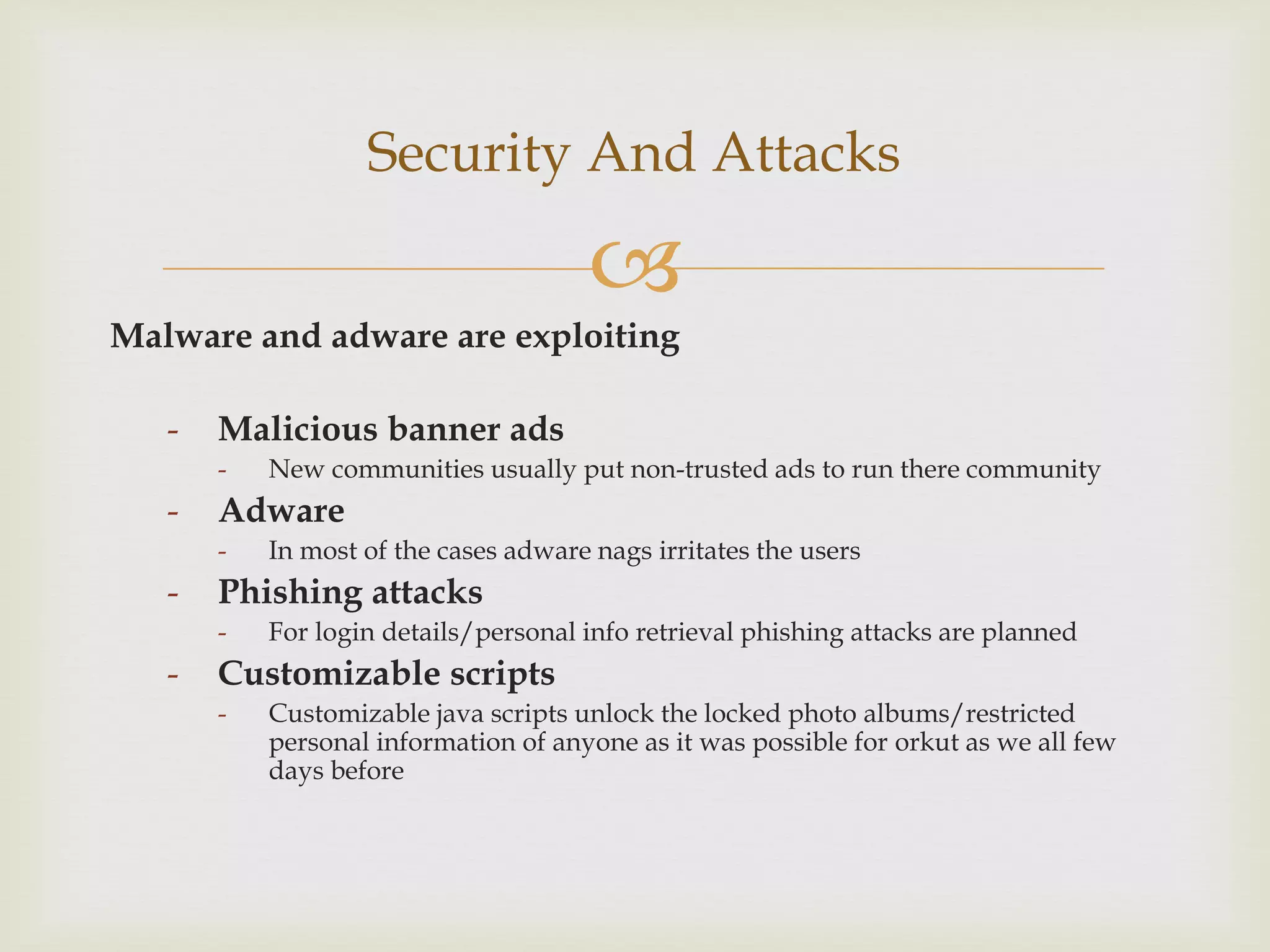 Security And Attacks

                                       
Malware and adware are exploiting

   -   Malicious banner ads
       -   New communities usually put non-trusted ads to run there community
   -   Adware
       -   In most of the cases adware nags irritates the users
   -   Phishing attacks
       -   For login details/personal info retrieval phishing attacks are planned
   -   Customizable scripts
       -   Customizable java scripts unlock the locked photo albums/restricted
           personal information of anyone as it was possible for orkut as we all few
           days before
 