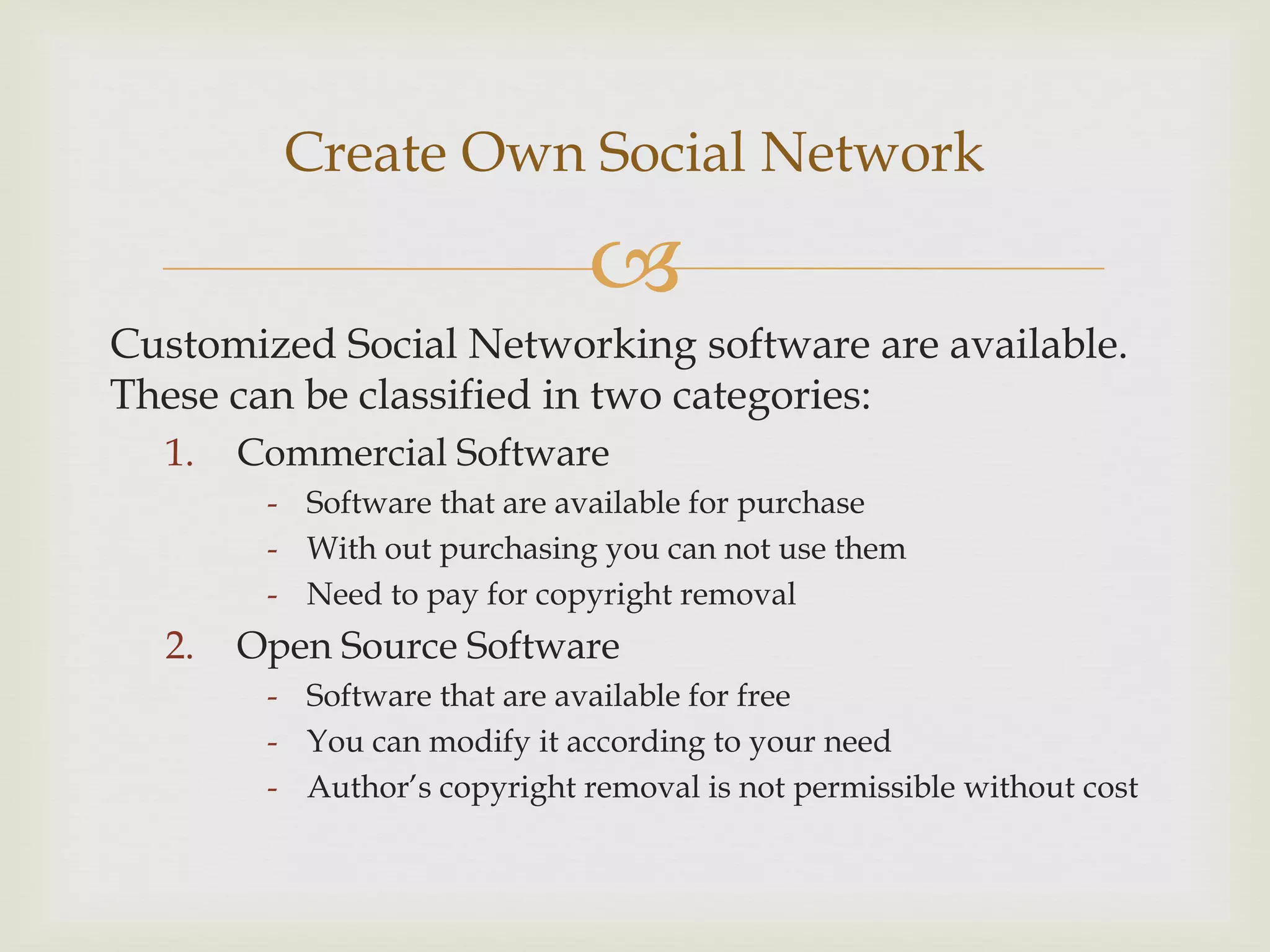 Create Own Social Network

                              
Customized Social Networking software are available.
These can be classified in two categories:
  1.   Commercial Software
        - Software that are available for purchase
        - With out purchasing you can not use them
        - Need to pay for copyright removal
  2.   Open Source Software
        - Software that are available for free
        - You can modify it according to your need
        - Author’s copyright removal is not permissible without cost
 