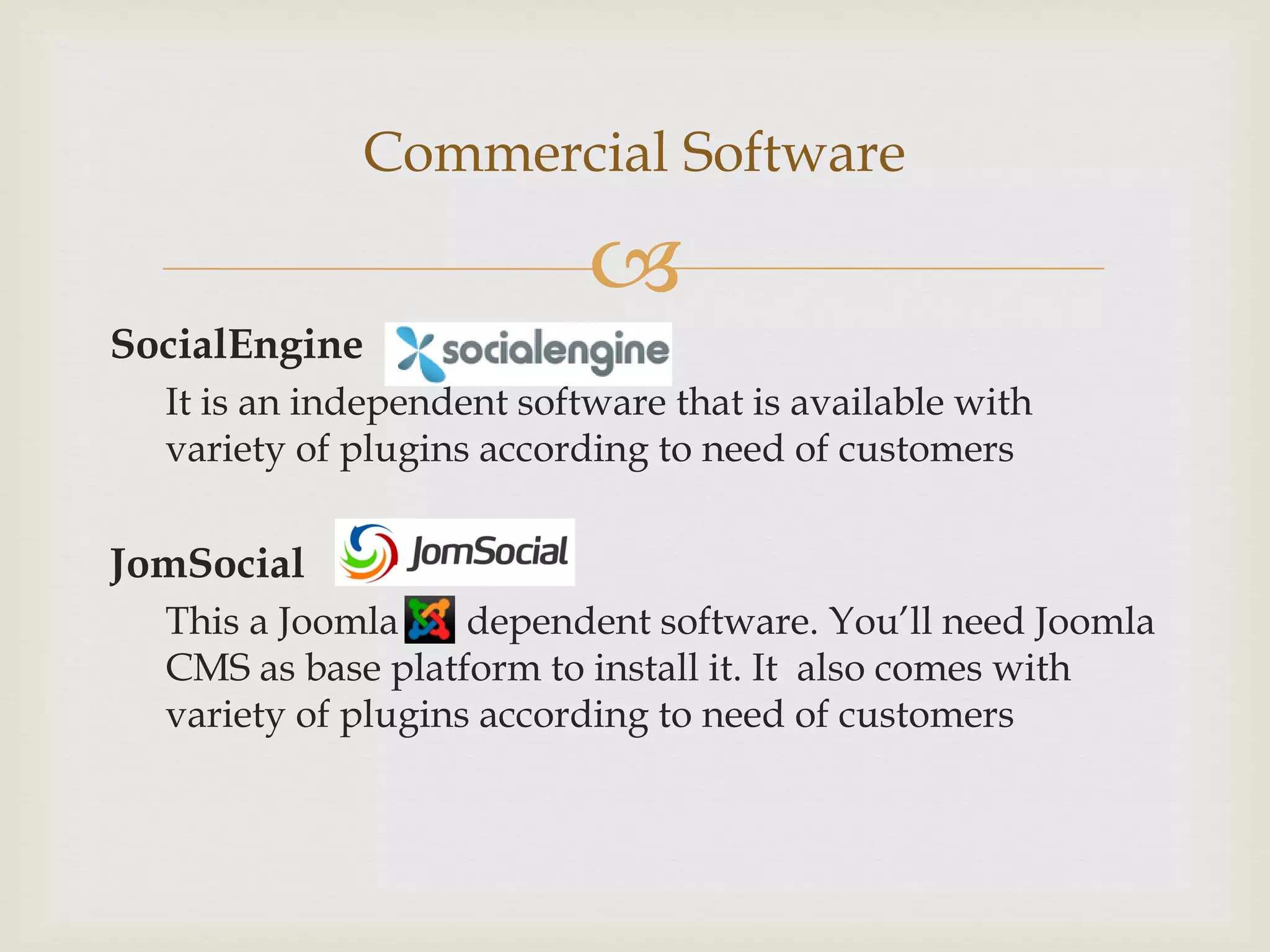 Commercial Software

                           
SocialEngine
  It is an independent software that is available with
  variety of plugins according to need of customers

JomSocial
  This a Joomla     dependent software. You’ll need Joomla
  CMS as base platform to install it. It also comes with
  variety of plugins according to need of customers
 