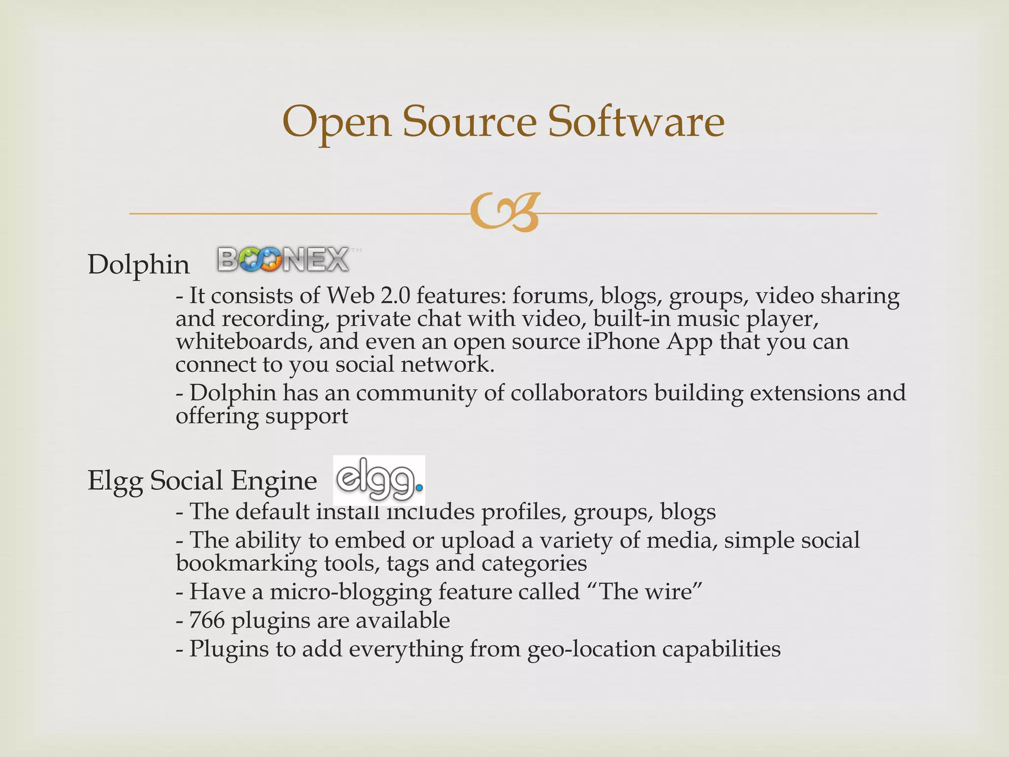 Open Source Software

                                  
Dolphin
      - It consists of Web 2.0 features: forums, blogs, groups, video sharing
      and recording, private chat with video, built-in music player,
      whiteboards, and even an open source iPhone App that you can
      connect to you social network.
      - Dolphin has an community of collaborators building extensions and
      offering support

Elgg Social Engine
      - The default install includes profiles, groups, blogs
      - The ability to embed or upload a variety of media, simple social
      bookmarking tools, tags and categories
      - Have a micro-blogging feature called “The wire”
      - 766 plugins are available
      - Plugins to add everything from geo-location capabilities
 